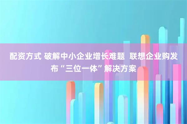 配资方式 破解中小企业增长难题  联想企业购发布“三位一体”解决方案