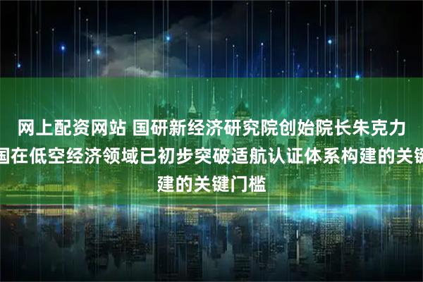 网上配资网站 国研新经济研究院创始院长朱克力:我国在低空经济领域已初步突破适航认证体系构建的关键门槛