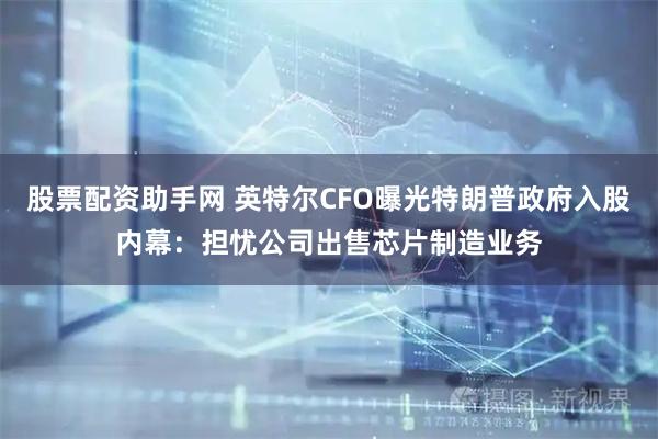 股票配资助手网 英特尔CFO曝光特朗普政府入股内幕：担忧公司出售芯片制造业务