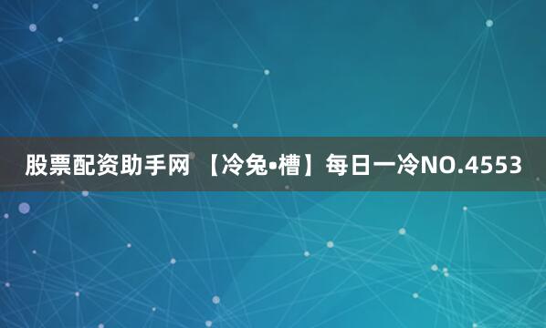 股票配资助手网 【冷兔•槽】每日一冷NO.4553