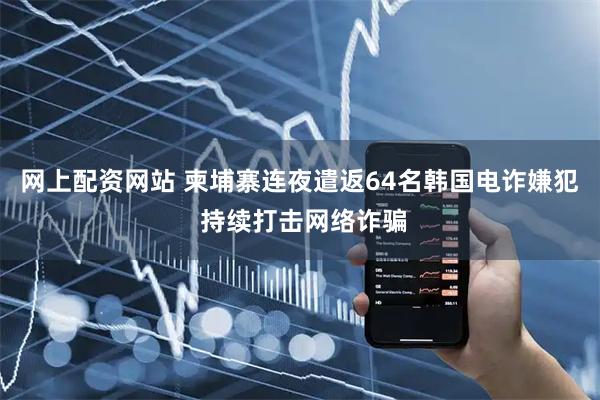 网上配资网站 柬埔寨连夜遣返64名韩国电诈嫌犯 持续打击网络诈骗