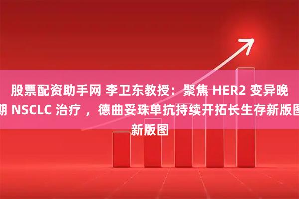 股票配资助手网 李卫东教授：聚焦 HER2 变异晚期 NSCLC 治疗 ，德曲妥珠单抗持续开拓长生存新版图