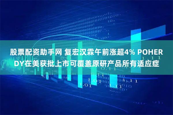 股票配资助手网 复宏汉霖午前涨超4% POHERDY在美获批上市可覆盖原研产品所有适应症