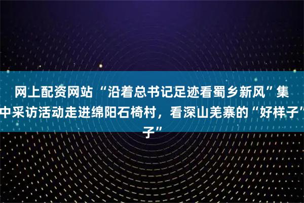 网上配资网站 “沿着总书记足迹看蜀乡新风”集中采访活动走进绵阳石椅村，看深山羌寨的“好样子”