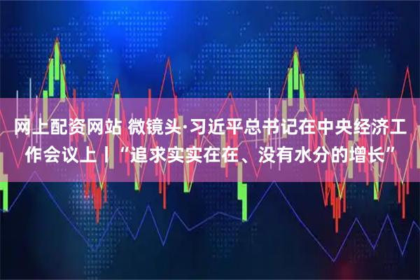 网上配资网站 微镜头·习近平总书记在中央经济工作会议上丨“追求实实在在、没有水分的增长”