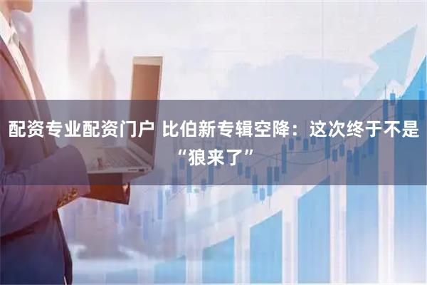 配资专业配资门户 比伯新专辑空降：这次终于不是“狼来了”