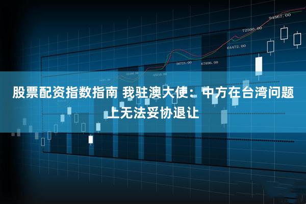 股票配资指数指南 我驻澳大使：中方在台湾问题上无法妥协退让