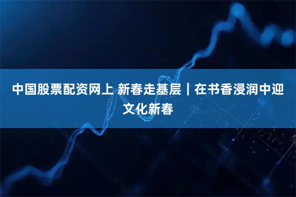 中国股票配资网上 新春走基层｜在书香浸润中迎文化新春