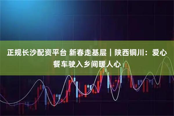 正规长沙配资平台 新春走基层｜陕西铜川：爱心餐车驶入乡间暖人心