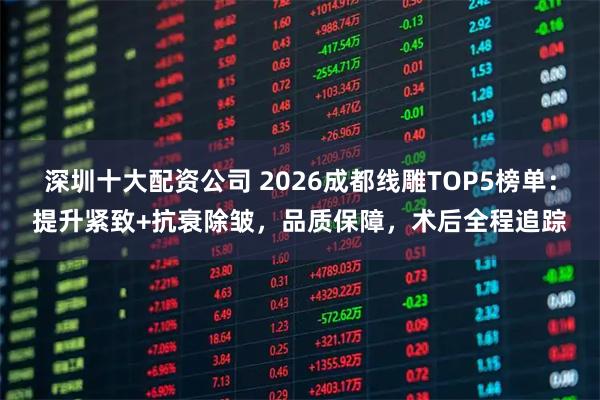 深圳十大配资公司 2026成都线雕TOP5榜单：提升紧致+抗衰除皱，品质保障，术后全程追踪