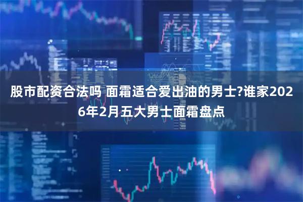 股市配资合法吗 面霜适合爱出油的男士?谁家2026年2月五大男士面霜盘点