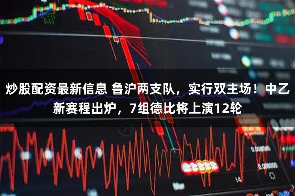 炒股配资最新信息 鲁沪两支队，实行双主场！中乙新赛程出炉，7组德比将上演12轮