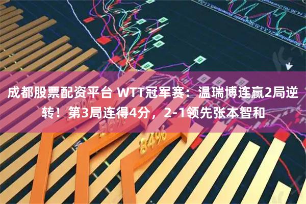 成都股票配资平台 WTT冠军赛:温瑞博连赢2局逆转!第3局连得4分,2-1领先张本智和