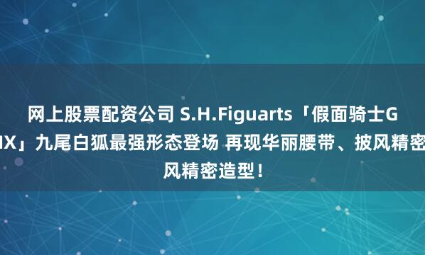 网上股票配资公司 S.H.Figuarts「假面骑士Geats IX」九尾白狐最强形态登场 再现华丽腰带、披风精密造型！