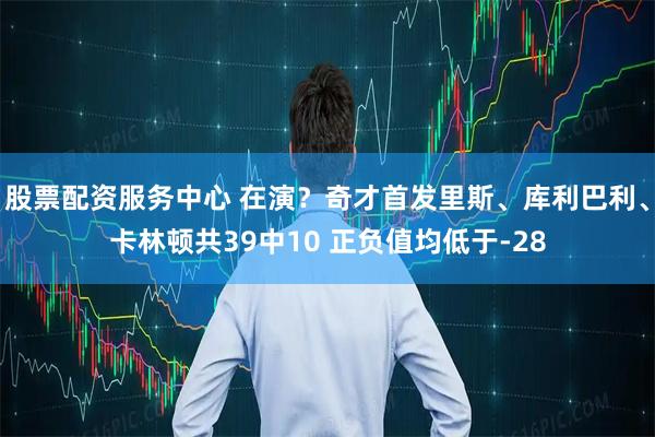 股票配资服务中心 在演？奇才首发里斯、库利巴利、卡林顿共39中10 正负值均低于-28