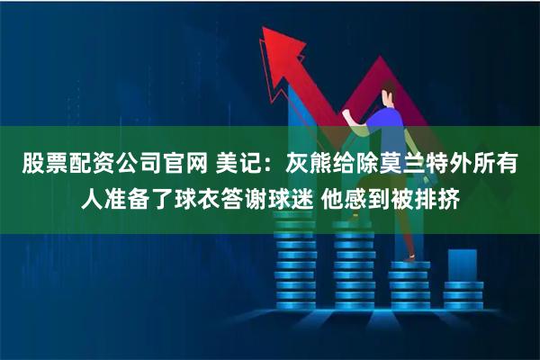 股票配资公司官网 美记：灰熊给除莫兰特外所有人准备了球衣答谢球迷 他感到被排挤