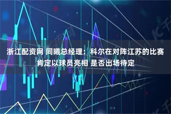 浙江配资网 同曦总经理：科尔在对阵江苏的比赛肯定以球员亮相 是否出场待定