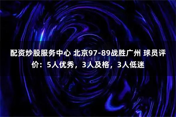 配资炒股服务中心 北京97-89战胜广州 球员评价：5人优秀，3人及格，3人低迷