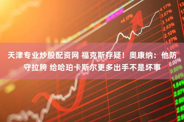 天津专业炒股配资网 福克斯存疑！奥康纳：他防守拉胯 给哈珀卡斯尔更多出手不是坏事