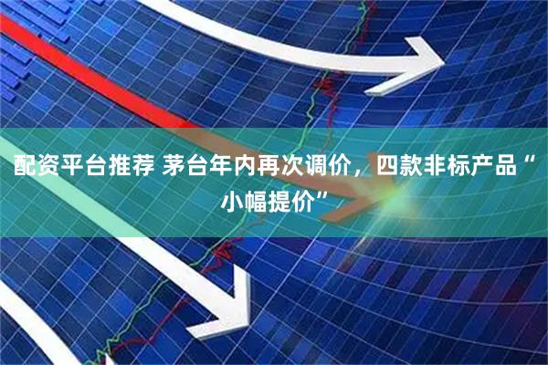 配资平台推荐 茅台年内再次调价,四款非标产品“小幅提价”