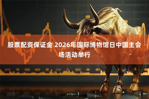 股票配资保证金 2026年国际博物馆日中国主会场活动举行