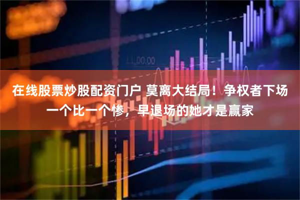 在线股票炒股配资门户 莫离大结局！争权者下场一个比一个惨，早退场的她才是赢家