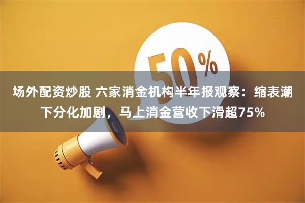 场外配资炒股 六家消金机构半年报观察：缩表潮下分化加剧，马上消金营收下滑超75%