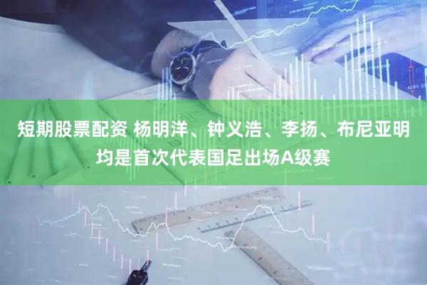 短期股票配资 杨明洋、钟义浩、李扬、布尼亚明均是首次代表国足出场A级赛