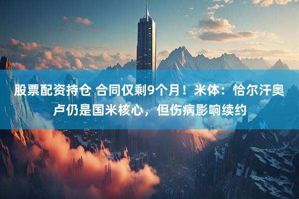 股票配资持仓 合同仅剩9个月！米体：恰尔汗奥卢仍是国米核心，但伤病影响续约