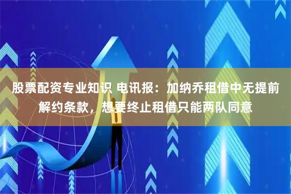 股票配资专业知识 电讯报：加纳乔租借中无提前解约条款，想要终止租借只能两队同意