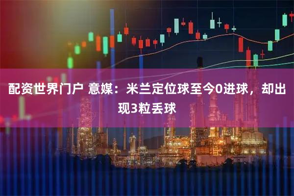 配资世界门户 意媒：米兰定位球至今0进球，却出现3粒丢球